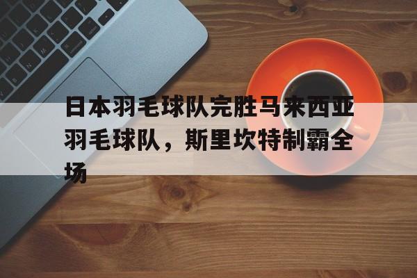 开云体育登录-关于日本羽毛球队完胜马来西亚羽毛球队，斯里坎特制霸全场的信息